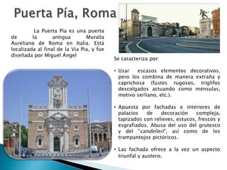 Se caracteriza por:
• Usar escasos elementos decorativos,
pero los combina de manera extraña y
caprichosa (fustes rugosos, triglifos
descolgados actuando como ménsulas,
motivo serliano, etc.).
• Apuesta por fachadas e interiores de
palacios de decoración compleja,
tapizados con relieves, estucos, frescos y
esgrafiados. Abusa del uso del grutesco
y del "candelieri", así como de los
trampantojos pictóricos.
• Las fachada ofrece a la vez un aspecto
triunfal y austero.
La Puerta Pía es una puerta
de la antigua Muralla
Aureliano de Roma en Italia. Está
localizada al final de la Via Pia, y fue
diseñada por Miguel Ángel
 