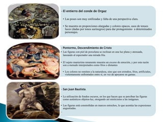 •El entierro del conde de Orgaz
• Las poses son muy estilizadas y falta de una perspectiva clara.
• Se muestra en proporciones alargadas y colores opacos, usos de tenues
luces (dadas por tonos aurinegros) para dar protagonismo a determinados
personajes.
•Pontormo, Descendimiento de Cristo
• Las figuras con piel de porcelana se reclinan en una luz plana y atenuada,
lanzando al espectador una mirada fría.
• El sujeto manierista raramente muestra un exceso de emoción, y por esta razón
son a menudo interpretados como fríos o distantes
• Los colores no remiten a la naturaleza, sino que son extraños, fríos, artificiales,
violentamente enfrentados entre sí, en vez de apoyarse en gamas.
•San Juan Bautista.
• La utilización de fondos oscuros, en los que hacen que se perciban las figuras
como auténticos objetos-luz, otorgando así misticismo a las imágenes.
• Las figuras está constreñidas en marcos estrechos, lo que acentúa las expresiones
angustiadas.
•
 