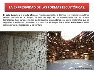 LA EXPRESIVIDAD DE LAS FORMAS ESCULTÓRICAS.
El arte duradero y el arte efímero: Tradicionalmente, la técnica y el material escultórico
debían perdurar en el tiempo. El arte del siglo XX ha evolucionado con las nuevas
tecnologías, han surgido medios audiovisuales, ordenadores, así como materiales que se
degradan, transforman, erosionan o pudren con el tiempo. Nace así el arte efímero, como
arte que muere, desaparece y no perdura.
Andy Goldsworthy
 