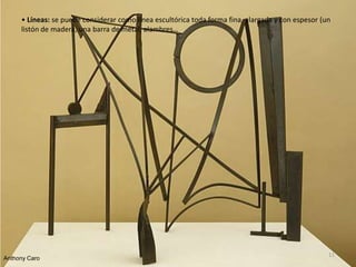 • Líneas: se puede considerar como línea escultórica toda forma fina, alargada y con espesor (un
listón de madera, una barra de metal, alambres…
Anthony Caro
11
 