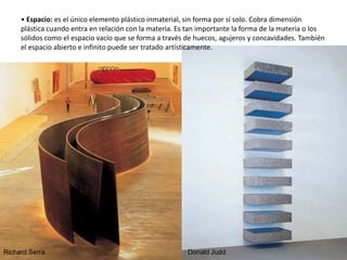 • Espacio: es el único elemento plástico inmaterial, sin forma por sí solo. Cobra dimensión
plástica cuando entra en relación con la materia. Es tan importante la forma de la materia o los
sólidos como el espacio vacío que se forma a través de huecos, agujeros y concavidades. También
el espacio abierto e infinito puede ser tratado artísticamente.
Richard Serra Donald Judd
15
 