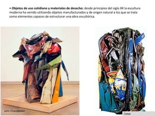 • Objetos de uso cotidiano y materiales de desecho: desde principios del siglo XX la escultura
moderna ha venido utilizando objetos manufacturados y de origen natural a los que se trata
como elementos capaces de estructurar una obra escultórica.
John Chamberlain
Cesar
19
 