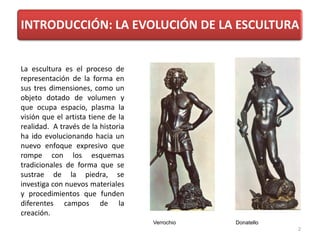 INTRODUCCIÓN: LA EVOLUCIÓN DE LA ESCULTURA
La escultura es el proceso de
representación de la forma en
sus tres dimensiones, como un
objeto dotado de volumen y
que ocupa espacio, plasma la
visión que el artista tiene de la
realidad. A través de la historia
ha ido evolucionando hacia un
nuevo enfoque expresivo que
rompe con los esquemas
tradicionales de forma que se
sustrae de la piedra, se
investiga con nuevos materiales
y procedimientos que funden
diferentes campos de la
creación.
Verrochio Donatello
2
 