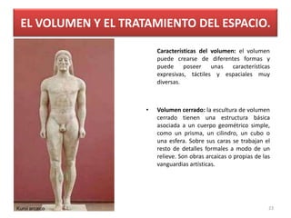 EL VOLUMEN Y EL TRATAMIENTO DEL ESPACIO.
Características del volumen: el volumen
puede crearse de diferentes formas y
puede poseer unas características
expresivas, táctiles y espaciales muy
diversas.
• Volumen cerrado: la escultura de volumen
cerrado tienen una estructura básica
asociada a un cuerpo geométrico simple,
como un prisma, un cilindro, un cubo o
una esfera. Sobre sus caras se trabajan el
resto de detalles formales a modo de un
relieve. Son obras arcaicas o propias de las
vanguardias artísticas.
Kuroi arcaico 23
 