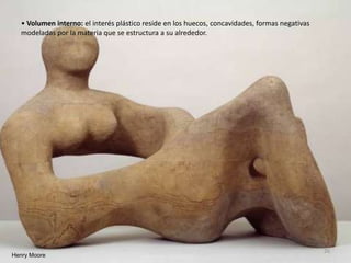 • Volumen interno: el interés plástico reside en los huecos, concavidades, formas negativas
modeladas por la materia que se estructura a su alrededor.
Henry Moore
26
 