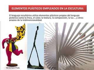 ELEMENTOS PLÁSTICOS EMPLEADOS EN LA ESCULTURA:
El lenguaje escultórico utiliza elementos plásticos propios del lenguaje
pictórico como la línea, el color, la textura, la composición, la luz…, y otros
propios de la tridimensionalidad.
Niki de Saint Phalle Giacometti Andreu Alfaro
3
 