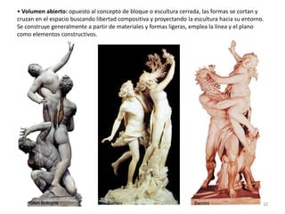 • Volumen abierto: opuesto al concepto de bloque o escultura cerrada, las formas se cortan y
cruzan en el espacio buscando libertad compositiva y proyectando la escultura hacia su entorno.
Se construye generalmente a partir de materiales y formas ligeras, emplea la línea y el plano
como elementos constructivos.
Gian Bologna Bernini Bernini 32
 