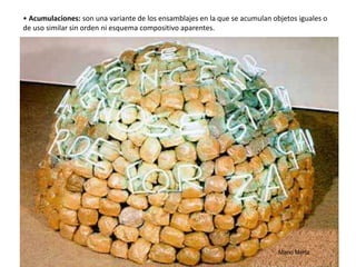 • Acumulaciones: son una variante de los ensamblajes en la que se acumulan objetos iguales o
de uso similar sin orden ni esquema compositivo aparentes.
Mario Mertz 41
 