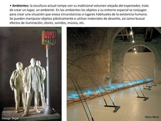 • Ambientes: la escultura actual rompe con su tradicional volumen alejado del espectador, trata
de crear un lugar, un ambiente. En los ambientes los objetos y su entorno espacial se conjugan
para crear una situación que evoca circunstancias o lugares habituales de la existencia humana.
Se pueden manipular objetos plásticamente o utilizar materiales de desecho, así como buscar
efectos de iluminación, olores, sonidos, música, etc.
Mario MertzGeorge Segal
46
 