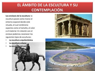 Los enclaves de la escultura: la
escultura posee como marco el
entorno espacial donde está
situada, el cual condiciona
aspectos como el tamaño, el color
o el material. En relación con el
enclave podemos reconocer los
siguientes tipos de esculturas:
• La escultura arquitectónica
• La escultura urbana
• La escultura del paisaje
EL ÁMBITO DE LA ESCULTURA Y SU
CONTEMPLACIÓN.
50
Robert Smithson
 