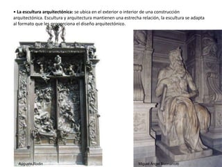 • La escultura arquitectónica: se ubica en el exterior o interior de una construcción
arquitectónica. Escultura y arquitectura mantienen una estrecha relación, la escultura se adapta
al formato que les proporciona el diseño arquitectónico.
Miguel Ängel BuonarrottiAuguste Rodin
51
 