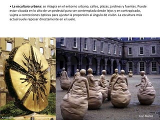 • La escultura urbana: se integra en el entorno urbano, calles, plazas, jardines y fuentes. Puede
estar situada en lo alto de un pedestal para ser contemplada desde lejos y en contrapicado,
sujeta a correcciones ópticas para ajustar la proporción al ángulo de visión. La escultura más
actual suele reposar directamente en el suelo.
Juan Muñoz
Arnaldo Pomodoro
52
 