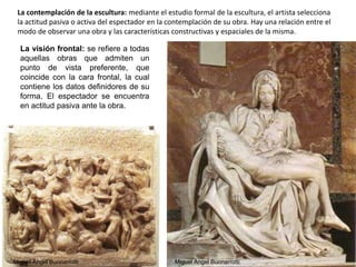 La contemplación de la escultura: mediante el estudio formal de la escultura, el artista selecciona
la actitud pasiva o activa del espectador en la contemplación de su obra. Hay una relación entre el
modo de observar una obra y las características constructivas y espaciales de la misma.
La visión frontal: se refiere a todas
aquellas obras que admiten un
punto de vista preferente, que
coincide con la cara frontal, la cual
contiene los datos definidores de su
forma. El espectador se encuentra
en actitud pasiva ante la obra.
Miguel Ängel BuonarrottiMiguel Ängel Buonarrotti
59
 