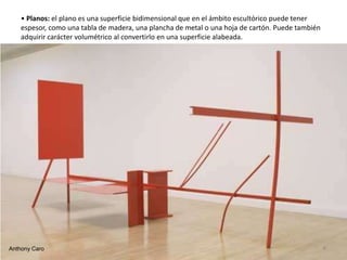 • Planos: el plano es una superficie bidimensional que en el ámbito escultórico puede tener
espesor, como una tabla de madera, una plancha de metal o una hoja de cartón. Puede también
adquirir carácter volumétrico al convertirlo en una superficie alabeada.
Anthony Caro 6
 