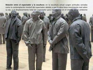 Relación entre el espectador y la escultura: en la escultura actual surgen actitudes variadas
como la contemplación inmóvil del espectador debido a que la obra tiene movimiento real sobre
su eje, o el desplazamiento total del espectador para introducirse en el interior de un ambiente
64
 