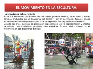 EL MOVIMIENTO EN LA ESCULTURA.
68
•La importancia del movimiento
Todos los elementos del entorno vital del artista (materia, objetos, seres vivos...) sufren
cambios producidos por el transcurso del tiempo y por el movimiento, factores ambos
importantes en las artes plásticas para dotar de expresión, fuerza y realismo a las obras.
Cuando las artes plásticas se preocupan especialmente por la representación y efectos
expresivos del movimiento producen obras cinéticas. El arte cinético trabaja con el
movimiento en dos direcciones distintas:
 