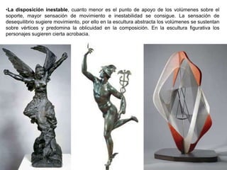 72
•La disposición inestable, cuanto menor es el punto de apoyo de los volúmenes sobre el
soporte, mayor sensación de movimiento e inestabilidad se consigue. La sensación de
desequilibrio sugiere movimiento, por ello en la escultura abstracta los volúmenes se sustentan
sobre vértices y predomina la oblicuidad en la composición. En la escultura figurativa los
personajes sugieren cierta acrobacia.
 