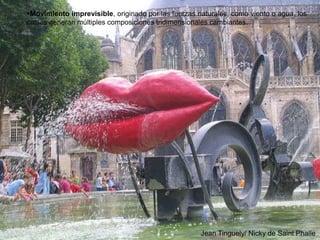 79
Movimiento imprevisible, originado por las fuerzas naturales, como viento o agua, los
cuales generan múltiples composiciones tridimensionales cambiantes.
Jean Tinguely/ Nicky de Saint Phalle
 