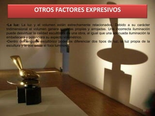 81
•La luz: La luz y el volumen están estrechamente relacionados. Debido a su carácter
tridimensional el volumen genera sombras propias y arrojadas. Una incorrecta iluminación
puede desvirtuar la calidad escultórica de una obra, al igual que una adecuada iluminación la
embellecerá y potenciará su aspecto volumétrico.
•Dentro del lenguaje escultórico podemos diferenciar dos tipos de luz, la luz propia de la
escultura y la que emite el foco luminoso.
OTROS FACTORES EXPRESIVOS
 