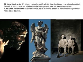 85
El foco iluminante: El origen natural o artificial del foco luminoso y su direccionalidad
frente a la obra puede ser usado como factor expresivo, con los efectos siguientes:
•Las luces focalizadas de ciertas zonas de la escultura atraen la atención del espectador
hacia estos detalles.
 