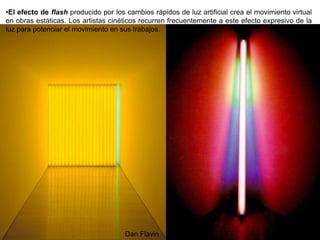 88
•El efecto de flash producido por los cambios rápidos de luz artificial crea el movimiento virtual
en obras estáticas. Los artistas cinéticos recurren frecuentemente a este efecto expresivo de la
luz para potenciar el movimiento en sus trabajos.
Dan Flavin
 