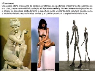 92
Alberto Giacometti
•El acabado:
El acabado atañe al conjunto de calidades matéricas que podemos encontrar en la superficie de
una obra, y que viene condicionado por el tipo de material y las herramientas empleadas por
el artista. Se considera acabado tanto la superficie pulida y brillante de la escultura clásica, como
la totalidad de texturas y calidades táctiles que puedan potenciar la expresividad de la obra.
John de Andrea
 