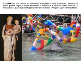 96
•La policromía, que consiste en aplicar color a la superficie de los volúmenes. Las capas de
pintura pueden llegar a ocultar totalmente el material o a funcionar como veladuras o
transparencias que simplemente pronuncian los volúmenes sin llegar a tapar el material base.
 