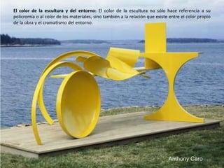 El color de la escultura y del entorno: El color de la escultura no sólo hace referencia a su
policromía o al color de los materiales, sino también a la relación que existe entre el color propio
de la obra y el cromatismo del entorno.
97Anthony Caro
 