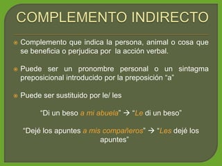  Complemento que indica la persona, animal o cosa que
se beneficia o perjudica por la acción verbal.
 Puede ser un pronombre personal o un sintagma
preposicional introducido por la preposición “a”
 Puede ser sustituido por le/ les
“Di un beso a mi abuela”  “Le di un beso”
“Dejé los apuntes a mis compañeros”  “Les dejé los
apuntes”
 