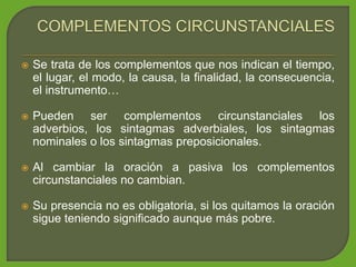  Se trata de los complementos que nos indican el tiempo,
el lugar, el modo, la causa, la finalidad, la consecuencia,
el instrumento…
 Pueden ser complementos circunstanciales los
adverbios, los sintagmas adverbiales, los sintagmas
nominales o los sintagmas preposicionales.
 Al cambiar la oración a pasiva los complementos
circunstanciales no cambian.
 Su presencia no es obligatoria, si los quitamos la oración
sigue teniendo significado aunque más pobre.
 