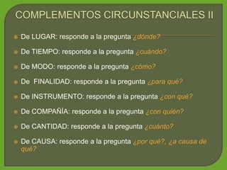  De LUGAR: responde a la pregunta ¿dónde?
 De TIEMPO: responde a la pregunta ¿cuándo?
 De MODO: responde a la pregunta ¿cómo?
 De FINALIDAD: responde a la pregunta ¿para qué?
 De INSTRUMENTO: responde a la pregunta ¿con qué?
 De COMPAÑÍA: responde a la pregunta ¿con quién?
 De CANTIDAD: responde a la pregunta ¿cuánto?
 De CAUSA: responde a la pregunta ¿por qué?, ¿a causa de
qué?
 