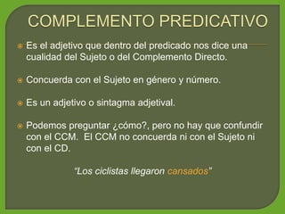  Es el adjetivo que dentro del predicado nos dice una
cualidad del Sujeto o del Complemento Directo.
 Concuerda con el Sujeto en género y número.
 Es un adjetivo o sintagma adjetival.
 Podemos preguntar ¿cómo?, pero no hay que confundir
con el CCM. El CCM no concuerda ni con el Sujeto ni
con el CD.
“Los ciclistas llegaron cansados”
 