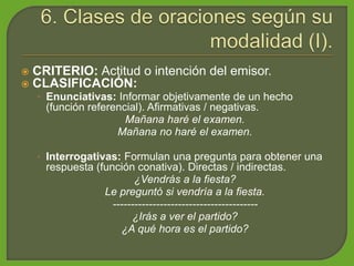  CRITERIO: Actitud o intención del emisor.
 CLASIFICACIÓN:
• Enunciativas: Informar objetivamente de un hecho
(función referencial). Afirmativas / negativas.
Mañana haré el examen.
Mañana no haré el examen.
• Interrogativas: Formulan una pregunta para obtener una
respuesta (función conativa). Directas / indirectas.
¿Vendrás a la fiesta?
Le preguntó si vendría a la fiesta.
----------------------------------------
¿Irás a ver el partido?
¿A qué hora es el partido?
 