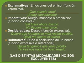  Exclamativas: Emociones del emisor (función
expresiva).
¡Qué pesado eres!
¡Estoy cansadísimo!
 Imperativas: Ruego, mandato o prohibición
(función conativa).
Sal fuera ahora mismo.
No llegues muy tarde.
 Desiderativas: Deseo (función expresiva).
Quiero que lo hagas lo más rápido posible.
Ojalá me tocara la lotería.
 Dubitativas: Duda o posibilidad de un hecho
(función expresiva o referencial).
Quizá tengamos que irnos pronto.
Tal vez nos haga un buen regalo.
(LAS DISTINTAS MODALIDADES NO SON
EXCLUYENTES)
 