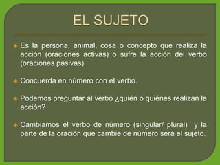  Es la persona, animal, cosa o concepto que realiza la
acción (oraciones activas) o sufre la acción del verbo
(oraciones pasivas)
 Concuerda en número con el verbo.
 Podemos preguntar al verbo ¿quién o quiénes realizan la
acción?
 Cambiamos el verbo de número (singular/ plural) y la
parte de la oración que cambie de número será el sujeto.
 