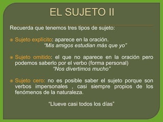 Recuerda que tenemos tres tipos de sujeto:
 Sujeto explícito: aparece en la oración.
“Mis amigos estudian más que yo”
 Sujeto omitido: el que no aparece en la oración pero
podemos saberlo por el verbo (forma personal)
“Nos divertimos mucho”
 Sujeto cero: no es posible saber el sujeto porque son
verbos impersonales , casi siempre propios de los
fenómenos de la naturaleza.
“Llueve casi todos los días”
 