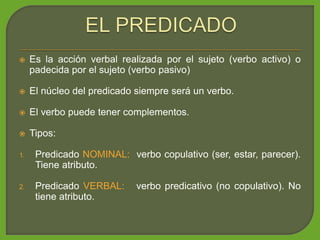  Es la acción verbal realizada por el sujeto (verbo activo) o
padecida por el sujeto (verbo pasivo)
 El núcleo del predicado siempre será un verbo.
 El verbo puede tener complementos.
 Tipos:
1. Predicado NOMINAL: verbo copulativo (ser, estar, parecer).
Tiene atributo.
2. Predicado VERBAL: verbo predicativo (no copulativo). No
tiene atributo.
 