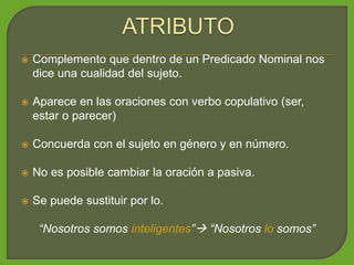  Complemento que dentro de un Predicado Nominal nos
dice una cualidad del sujeto.
 Aparece en las oraciones con verbo copulativo (ser,
estar o parecer)
 Concuerda con el sujeto en género y en número.
 No es posible cambiar la oración a pasiva.
 Se puede sustituir por lo.
“Nosotros somos inteligentes” “Nosotros lo somos”
 