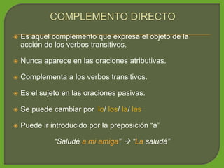  Es aquel complemento que expresa el objeto de la
acción de los verbos transitivos.
 Nunca aparece en las oraciones atributivas.
 Complementa a los verbos transitivos.
 Es el sujeto en las oraciones pasivas.
 Se puede cambiar por lo/ los/ la/ las
 Puede ir introducido por la preposición “a”
“Saludé a mi amiga”  “La saludé”
 