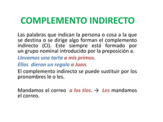COMPLEMENTO INDIRECTO
Las palabras que indican la persona o cosa a la que
se destina o se dirige algo forman el complemento
indirecto (CI). Este siempre está formado por
un grupo nominal introducido por la preposición a.
Llevamos una tarta a mis primos.
Ellos dieron un regalo a Juan.
El complemento indirecto se puede sustituir por los
pronombres le o les.
Mandamos el correo a los tíos. → Les mandamos
el correo.
 