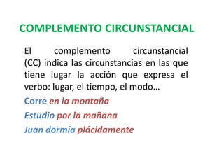 COMPLEMENTO CIRCUNSTANCIAL
El complemento circunstancial
(CC) indica las circunstancias en las que
tiene lugar la acción que expresa el
verbo: lugar, el tiempo, el modo…
Corre en la montaña
Estudio por la mañana
Juan dormía plácidamente
 