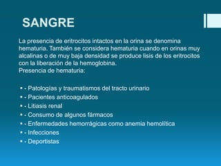 SANGRE
La presencia de eritrocitos intactos en la orina se denomina
hematuria. También se considera hematuria cuando en orinas muy
alcalinas o de muy baja densidad se produce lisis de los eritrocitos
con la liberación de la hemoglobina.
Presencia de hematuria:
 - Patologías y traumatismos del tracto urinario
 - Pacientes anticoagulados
 - Litiasis renal
 - Consumo de algunos fármacos
 - Enfermedades hemorrágicas como anemia hemolítica
 - Infecciones
 - Deportistas

 