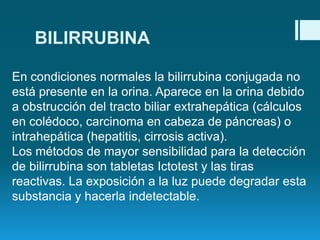 BILIRRUBINA
En condiciones normales la bilirrubina conjugada no
está presente en la orina. Aparece en la orina debido
a obstrucción del tracto biliar extrahepática (cálculos
en colédoco, carcinoma en cabeza de páncreas) o
intrahepática (hepatitis, cirrosis activa).
Los métodos de mayor sensibilidad para la detección
de bilirrubina son tabletas Ictotest y las tiras
reactivas. La exposición a la luz puede degradar esta
substancia y hacerla indetectable.

 