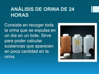 ANÁLISIS DE ORINA DE 24
HORAS
Consiste en recoger toda
la orina que se expulsa en
un día en un bote. Sirve
para poder calcular
sustancias que aparecen
en poca cantidad en la
orina.

 