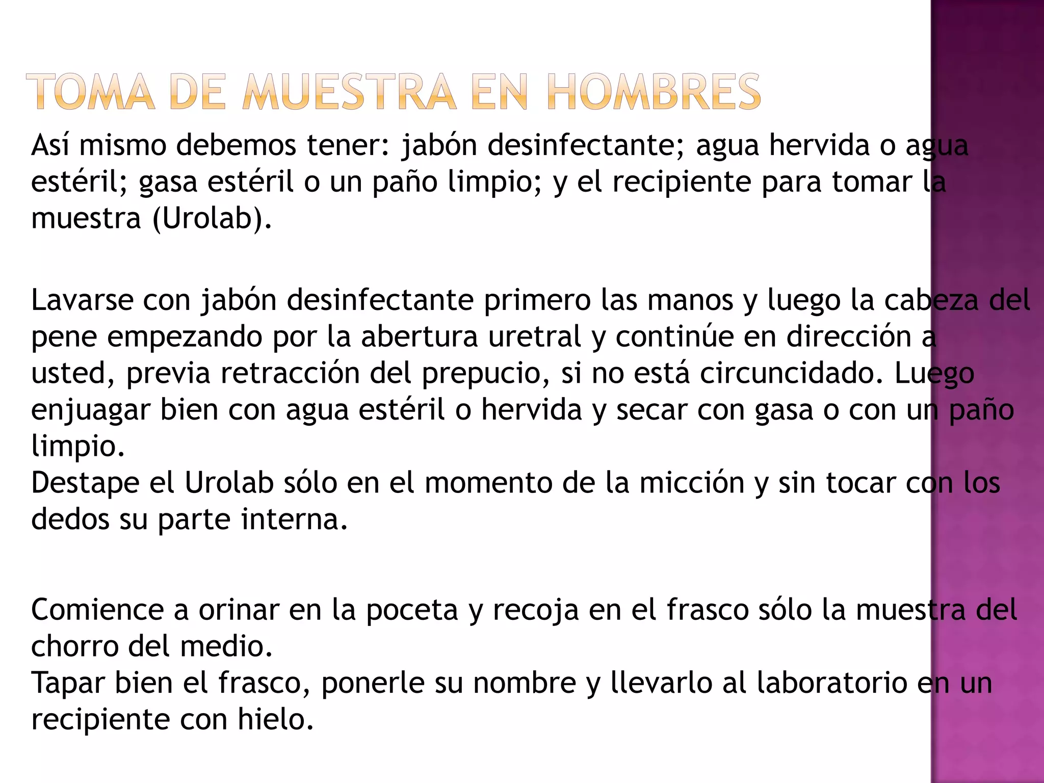 Así mismo debemos tener: jabón desinfectante; agua hervida o agua
estéril; gasa estéril o un paño limpio; y el recipiente para tomar la
muestra (Urolab).

Lavarse con jabón desinfectante primero las manos y luego la cabeza del
pene empezando por la abertura uretral y continúe en dirección a
usted, previa retracción del prepucio, si no está circuncidado. Luego
enjuagar bien con agua estéril o hervida y secar con gasa o con un paño
limpio.
Destape el Urolab sólo en el momento de la micción y sin tocar con los
dedos su parte interna.
Comience a orinar en la poceta y recoja en el frasco sólo la muestra del
chorro del medio.
Tapar bien el frasco, ponerle su nombre y llevarlo al laboratorio en un
recipiente con hielo.

 