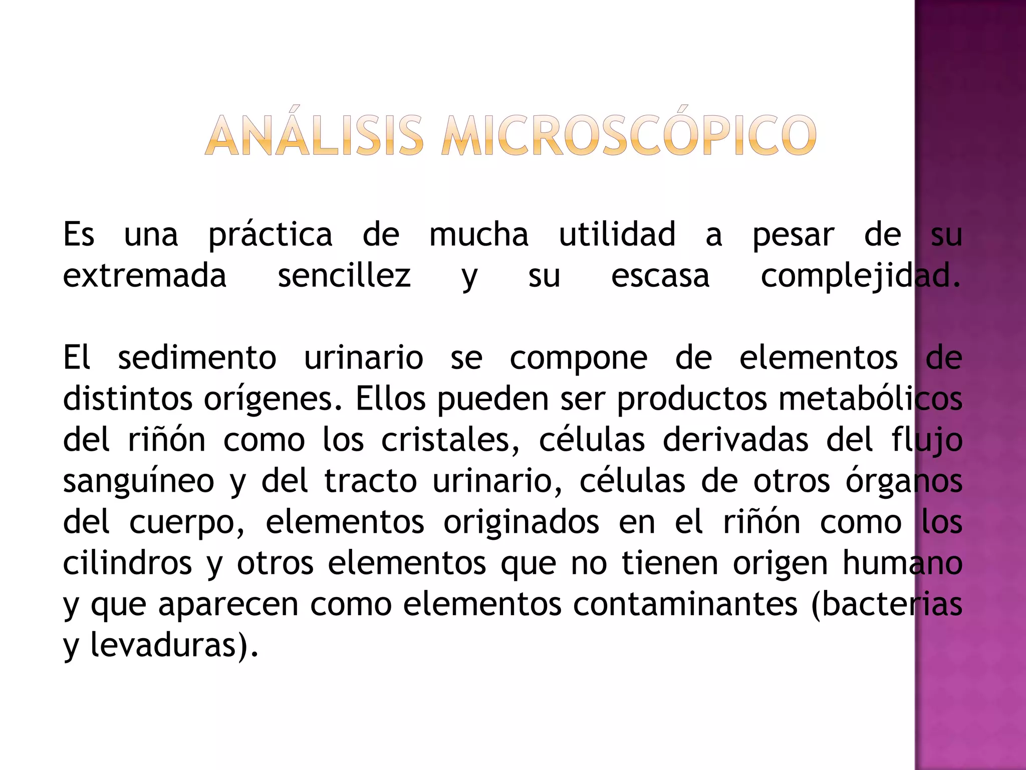 Es una práctica de mucha utilidad a pesar de su
extremada sencillez y su escasa complejidad.
El sedimento urinario se compone de elementos de
distintos orígenes. Ellos pueden ser productos metabólicos
del riñón como los cristales, células derivadas del flujo
sanguíneo y del tracto urinario, células de otros órganos
del cuerpo, elementos originados en el riñón como los
cilindros y otros elementos que no tienen origen humano
y que aparecen como elementos contaminantes (bacterias
y levaduras).

 