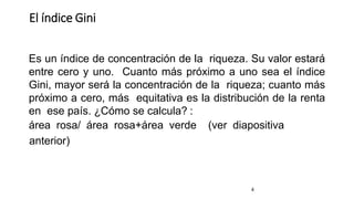 El índice Gini
4
Es un índice de concentración de la riqueza. Su valor estará
entre cero y uno. Cuanto más próximo a uno sea el índice
Gini, mayor será la concentración de la riqueza; cuanto más
próximo a cero, más equitativa es la distribución de la renta
en ese país. ¿Cómo se calcula? :
área rosa/ área rosa+área verde (ver diapositiva
anterior)
 