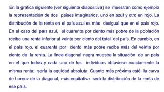 En la gráfica siguiente (ver siguiente diapositiva) se muestran como ejemplo
la representación de dos países imaginarios, uno en azul y otro en rojo. La
distribución de la renta en el país azul es más desigual que en el país rojo.
En el caso del país azul, el cuarenta por ciento más pobre de la población
recibe una renta inferior al veinte por ciento del total del país. En cambio, en
el país rojo, el cuarenta por ciento más pobre recibe más del veinte por
ciento de la renta. La línea diagonal negra muestra la situación de un país
en el que todos y cada uno de los individuos obtuviese exactamente la
misma renta; sería la equidad absoluta. Cuanto más próxima esté la curva
de Lorenz de la diagonal, más equitativa será la distribución de la renta de
ese país.
 