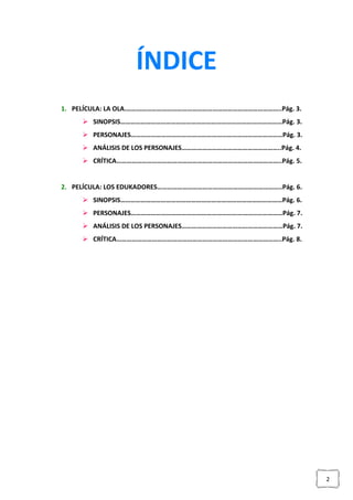 2
ÍNDICE
1. PELÍCULA: LA OLA.………………………………………………………………………………..Pág. 3.
 SINOPSIS……………………………………………………………………………………Pág. 3.
 PERSONAJES………………………………………………………………………………Pág. 3.
 ANÁLISIS DE LOS PERSONAJES…………………………………………………..Pág. 4.
 CRÍTICA……………………………………………………………………………………..Pág. 5.
2. PELÍCULA: LOS EDUKADORES………………………………………………………………..Pág. 6.
 SINOPSIS……………………………………………………………………………………Pág. 6.
 PERSONAJES………………………………………………………………………………Pág. 7.
 ANÁLISIS DE LOS PERSONAJES……………………………………………………Pág. 7.
 CRÍTICA……………………………………………………………………………………..Pág. 8.
 