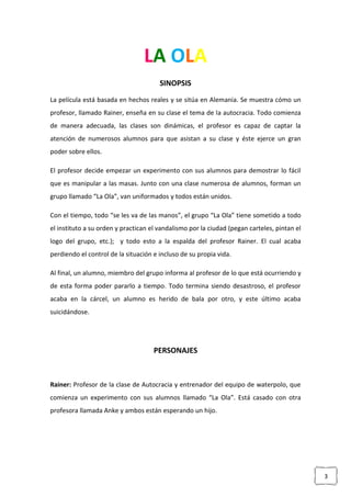 3
LA OLA
SINOPSIS
La película está basada en hechos reales y se sitúa en Alemania. Se muestra cómo un
profesor, llamado Rainer, enseña en su clase el tema de la autocracia. Todo comienza
de manera adecuada, las clases son dinámicas, el profesor es capaz de captar la
atención de numerosos alumnos para que asistan a su clase y éste ejerce un gran
poder sobre ellos.
El profesor decide empezar un experimento con sus alumnos para demostrar lo fácil
que es manipular a las masas. Junto con una clase numerosa de alumnos, forman un
grupo llamado “La Ola”, van uniformados y todos están unidos.
Con el tiempo, todo “se les va de las manos”, el grupo “La Ola” tiene sometido a todo
el instituto a su orden y practican el vandalismo por la ciudad (pegan carteles, pintan el
logo del grupo, etc.); y todo esto a la espalda del profesor Rainer. El cual acaba
perdiendo el control de la situación e incluso de su propia vida.
Al final, un alumno, miembro del grupo informa al profesor de lo que está ocurriendo y
de esta forma poder pararlo a tiempo. Todo termina siendo desastroso, el profesor
acaba en la cárcel, un alumno es herido de bala por otro, y este último acaba
suicidándose.
PERSONAJES
Rainer: Profesor de la clase de Autocracia y entrenador del equipo de waterpolo, que
comienza un experimento con sus alumnos llamado “La Ola”. Está casado con otra
profesora llamada Anke y ambos están esperando un hijo.
 